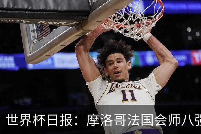 世界杯日报：摩洛哥法国会师八强 图赫尔辟谣球员使用伟哥