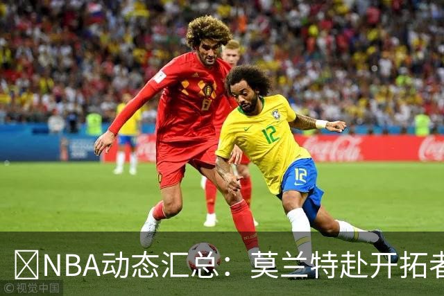🚨NBA动态汇总：莫兰特赴开拓者 哈登商讨续约 追梦助力追詹眉