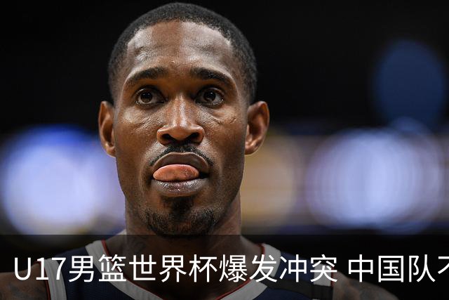 U17男篮世界杯爆发冲突 中国队不敌立陶宛淘汰赛战法国